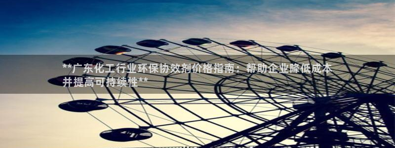 亿万先生客户端官网登录入口：**广东化工行业环保协效剂价格指南：帮助企业降低成本
并提高可持续性**