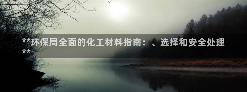 亿万先生客服：**环保局全面的化工材料指南：、选择和安全处理
**