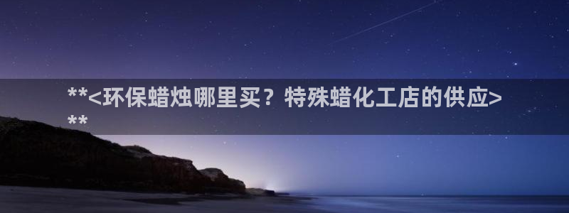 亿万先生手机网：**<环保蜡烛哪里买？特殊蜡化工店的供应>
**