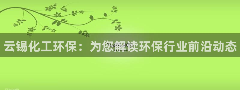 亿万下载第三季：云锡化工环保：为您解读环保行业前沿动态